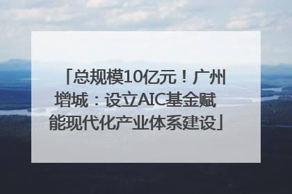 总规模10亿元！广州增城：设立AIC基金赋能现代化产业体系建设